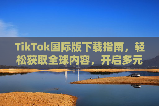 TikTok国际版下载指南,轻松获取全球内容,开启多元视野新体验 TikTok国际版下载指南,轻松获取全球内容,开启多元视野新体验