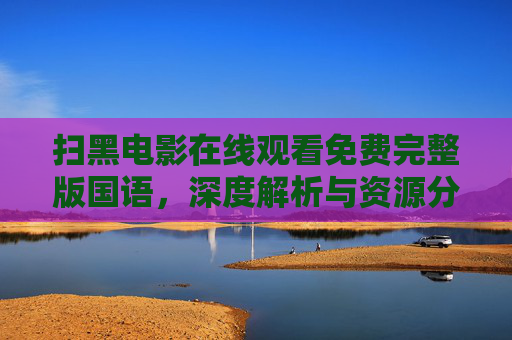 扫黑电影在线观看免费完整版国语,深度解析与资源分享指南 扫黑电影在线观看免费完整版国语,深度解析与资源分享指南