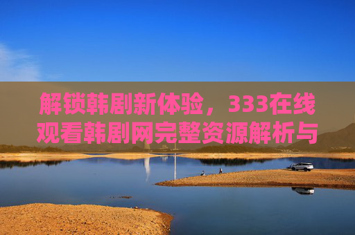 解锁韩剧新体验，333在线观看韩剧网完整资源解析与使用指南