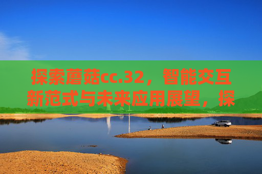 探索蘑菇cc.32,智能交互新范式与未来应用展望,探索蘑菇cc.32,智能交互新范式与未来应用展望 探索蘑菇cc.32,智能交互新范式与未来应用展望,探索蘑菇cc.32,智能交互新范式与未来应用展望