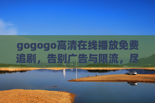 gogogo高清在线播放免费追剧,告别广告与限流,尽享海量电视剧资源 gogogo高清在线播放免费追剧,告别广告与限流,尽享海量电视剧资源