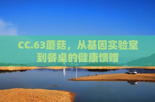 CC.63蘑菇,从基因实验室到餐桌的健康馈赠 CC.63蘑菇,从基因实验室到餐桌的健康馈赠