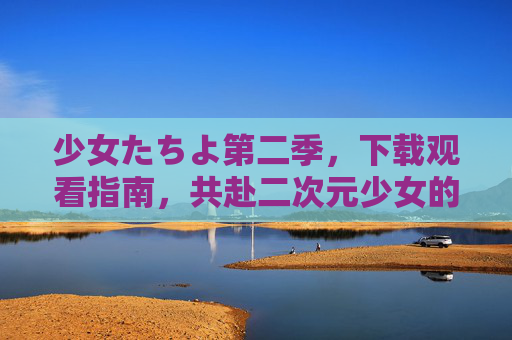 少女たちよ第二季，下载观看指南，共赴二次元少女的青春续章，少女たちよ第二季，下载观看指南，共赴二次元少女的青春续章