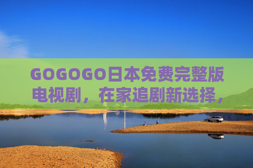 GOGOGO日本免费完整版电视剧，在家追剧新选择，完整资源轻松享