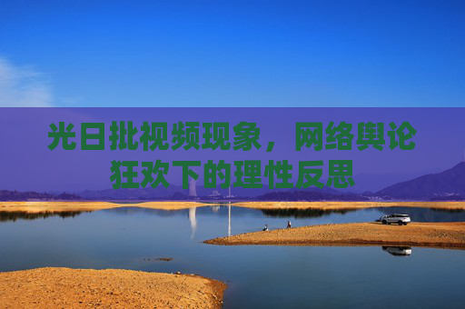 光日批视频现象,网络舆论狂欢下的理性反思 光日批视频现象,网络舆论狂欢下的理性反思
