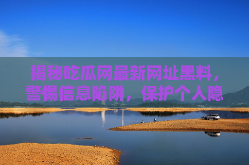揭秘吃瓜网最新网址黑料,警惕信息陷阱,保护个人隐私,揭秘吃瓜网最新网址黑料,警惕信息陷阱,保护个人隐私 揭秘吃瓜网最新网址黑料,警惕信息陷阱,保护个人隐私,揭秘吃瓜网最新网址黑料,警惕信息陷阱,保护个人隐私