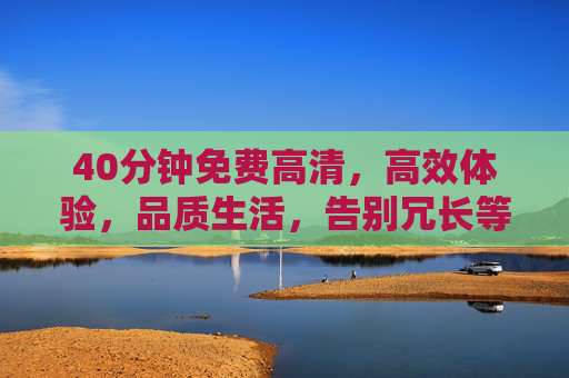 40分钟免费高清,高效体验,品质生活,告别冗长等待的视觉焦虑,40分钟免费高清,高效体验,品质生活,告别冗长等待的视觉焦虑 40分钟免费高清,高效体验,品质生活,告别冗长等待的视觉焦虑,40分钟免费高清,高效体验,品质生活,告别冗长等待的视觉焦虑