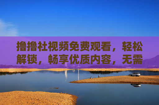 撸撸社视频免费观看，轻松解锁，畅享优质内容，无需等待，撸撸社视频免费观看，轻松解锁，畅享优质内容，无需等待