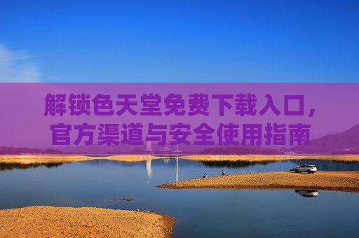 解锁色天堂免费下载入口,官方渠道与安全使用指南 解锁色天堂免费下载入口,官方渠道与安全使用指南