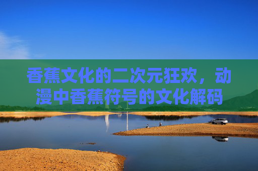 香蕉文化的二次元狂欢,动漫中香蕉符号的文化解码 香蕉文化的二次元狂欢,动漫中香蕉符号的文化解码