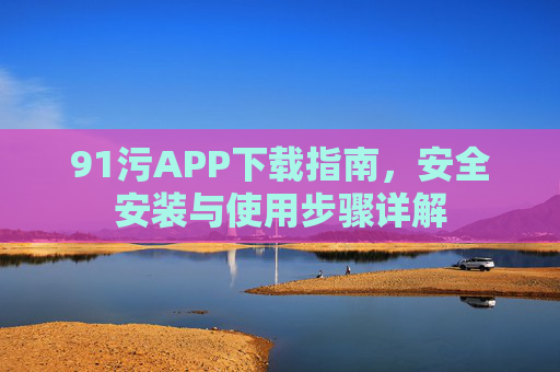 91污APP下载指南,安全安装与使用步骤详解 91污APP下载指南,安全安装与使用步骤详解