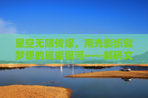 星空无限传媒,用光影织就梦想的璀璨银河——解码文化产业的无限可能 星空无限传媒,用光影织就梦想的璀璨银河——解码文化产业的无限可能