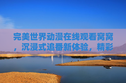 完美世界动漫在线观看窝窝，沉浸式追番新体验，精彩不打烊，完美世界动漫在线观看窝窝，沉浸式追番新体验，精彩不打烊