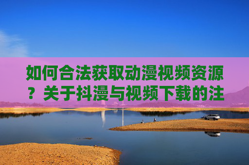 如何合法获取动漫视频资源？关于抖漫与视频下载的注意事项，合法获取动漫视频资源，抖漫与视频下载的注意事项
