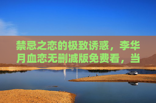 禁忌之恋的极致诱惑,李华月血恋无删减版免费看,当欲望与禁忌碰撞,剧情张力爆表!禁忌之恋极致诱惑,李华月血恋无删减版,欲望与禁忌碰撞,剧情张力爆表! 禁忌之恋的极致诱惑,李华月血恋无删减版免费看,当欲望与禁忌碰撞,剧情张力爆表!禁忌之恋极致诱惑,李华月血恋无删减版,欲望与禁忌碰撞,剧情张力爆表!