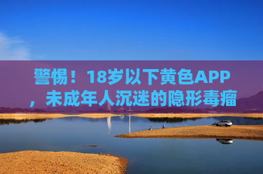 警惕!18岁以下黄色APP,未成年人沉迷的隐形毒瘤与应对之策,警惕!18岁以下黄色APP,未成年人沉迷的隐形毒瘤与应对之策 警惕!18岁以下黄色APP,未成年人沉迷的隐形毒瘤与应对之策,警惕!18岁以下黄色APP,未成年人沉迷的隐形毒瘤与应对之策