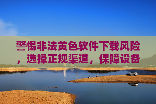 警惕非法黄色软件下载风险,选择正规渠道,保障设备安全与隐私,警惕非法黄色软件下载风险,选择正规渠道,保障设备安全与隐私 警惕非法黄色软件下载风险,选择正规渠道,保障设备安全与隐私,警惕非法黄色软件下载风险,选择正规渠道,保障设备安全与隐私
