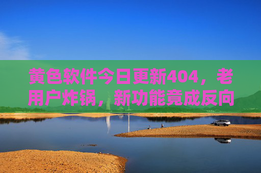黄色软件今日更新404，老用户炸锅，新功能竟成反向操作？