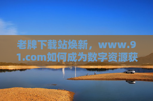 老牌下载站焕新,www.91.com如何成为数字资源获取的可靠伙伴,老牌下载站焕新,www.91.com如何成为数字资源获取的可靠伙伴 老牌下载站焕新,www.91.com如何成为数字资源获取的可靠伙伴,老牌下载站焕新,www.91.com如何成为数字资源获取的可靠伙伴