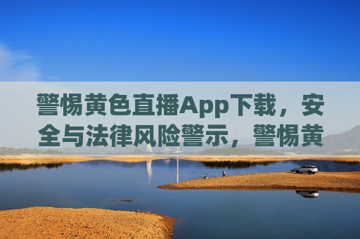 警惕黄色直播App下载，安全与法律风险警示，警惕黄色直播App下载，安全与法律风险警示
