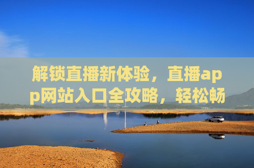 解锁直播新体验,直播app网站入口全攻略,轻松畅玩热门直播平台,解锁直播新体验,直播APP网站入口全攻略,轻松畅玩热门直播平台 解锁直播新体验,直播app网站入口全攻略,轻松畅玩热门直播平台,解锁直播新体验,直播APP网站入口全攻略,轻松畅玩热门直播平台