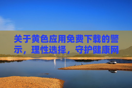 关于黄色应用免费下载的警示,理性选择,守护健康网络环境,警惕黄色应用免费下载,理性选择,守护健康网络环境 关于黄色应用免费下载的警示,理性选择,守护健康网络环境,警惕黄色应用免费下载,理性选择,守护健康网络环境