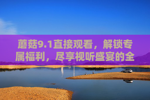蘑菇9.1直接观看,解锁专属福利,尽享视听盛宴的全新体验,蘑菇9.1直接观看,解锁专属福利,尽享视听盛宴的全新体验 蘑菇9.1直接观看,解锁专属福利,尽享视听盛宴的全新体验,蘑菇9.1直接观看,解锁专属福利,尽享视听盛宴的全新体验