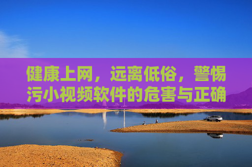 健康上网,远离低俗,警惕污小视频软件的危害与正确应对方法,健康上网,远离低俗,警惕污小视频软件的危害与正确应对方法 健康上网,远离低俗,警惕污小视频软件的危害与正确应对方法,健康上网,远离低俗,警惕污小视频软件的危害与正确应对方法