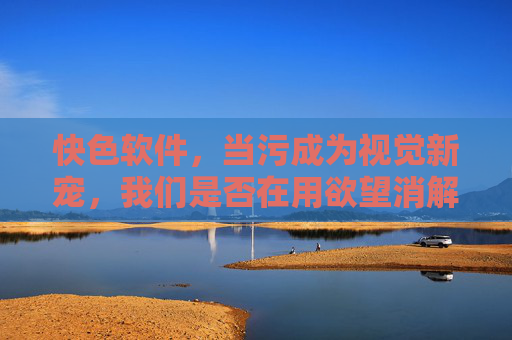 快色软件，当污成为视觉新宠，我们是否在用欲望消解边界？快色软件，当污成视觉新宠，我们是否在用欲望消解边界？