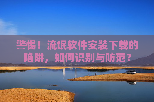 警惕!流氓软件安装下载的陷阱,如何识别与防范? 警惕!流氓软件安装下载的陷阱,如何识别与防范?