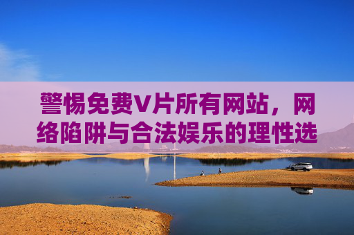 警惕免费V片所有网站,网络陷阱与合法娱乐的理性选择,警惕免费V片所有网站,网络陷阱与合法娱乐的理性选择 警惕免费V片所有网站,网络陷阱与合法娱乐的理性选择,警惕免费V片所有网站,网络陷阱与合法娱乐的理性选择