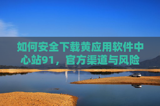 如何安全下载黄应用软件中心站91,官方渠道与风险规避指南,如何安全下载黄应用软件中心站91,官方渠道与风险规避指南 如何安全下载黄应用软件中心站91,官方渠道与风险规避指南,如何安全下载黄应用软件中心站91,官方渠道与风险规避指南