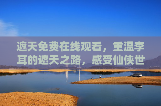 遮天免费在线观看，重温李耳的遮天之路，感受仙侠世界的震撼与热血，遮天免费在线观看，重温李耳仙路，共赏仙侠震撼热血