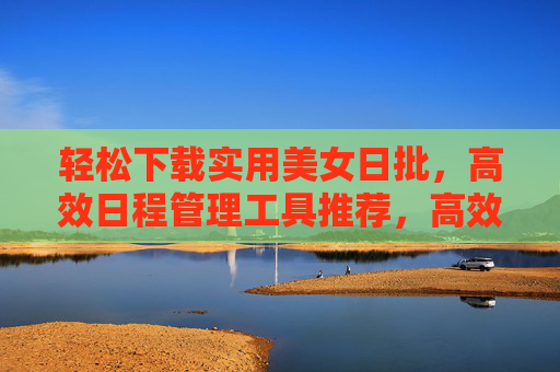 轻松下载实用美女日批,高效日程管理工具推荐,高效日程管理工具推荐,实用美女日批 轻松下载实用美女日批,高效日程管理工具推荐,高效日程管理工具推荐,实用美女日批