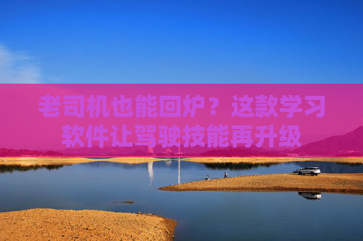 老司机也能回炉?这款学习软件让驾驶技能再升级 老司机也能回炉?这款学习软件让驾驶技能再升级
