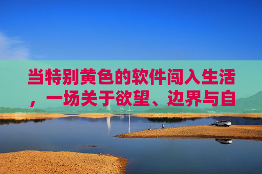当特别黄色的软件闯入生活,一场关于欲望、边界与自我的探索,当黄色软件闯入生活,欲望、边界与自我的探索 当特别黄色的软件闯入生活,一场关于欲望、边界与自我的探索,当黄色软件闯入生活,欲望、边界与自我的探索