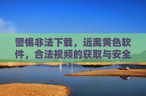 警惕非法下载,远离黄色软件,合法视频的获取与安全建议 警惕非法下载,远离黄色软件,合法视频的获取与安全建议