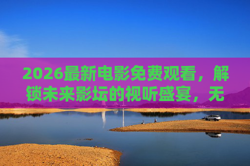 2026最新电影免费观看,解锁未来影坛的视听盛宴,无需等待,即刻开启,2026最新电影免费观看,解锁未来影坛视听盛宴,无需等待即刻开启 2026最新电影免费观看,解锁未来影坛的视听盛宴,无需等待,即刻开启,2026最新电影免费观看,解锁未来影坛视听盛宴,无需等待即刻开启