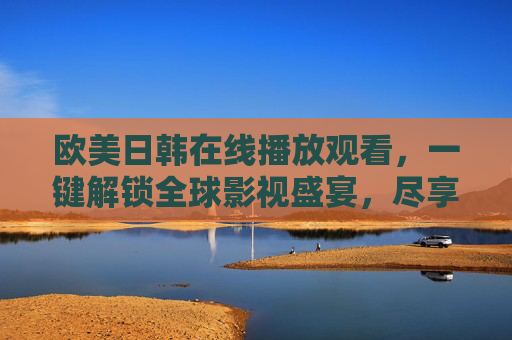 欧美日韩在线播放观看,一键解锁全球影视盛宴,尽享多元文化魅力 欧美日韩在线播放观看,一键解锁全球影视盛宴,尽享多元文化魅力