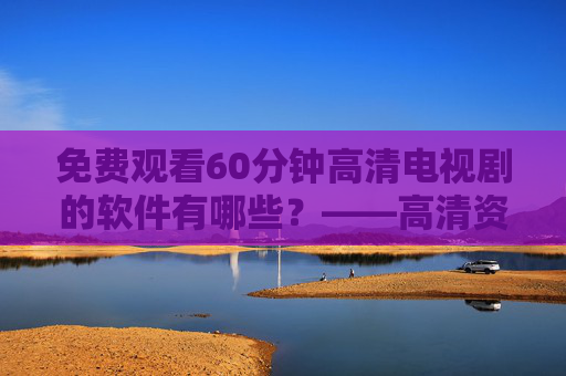 免费观看60分钟高清电视剧的软件有哪些?——高清资源与使用注意事项解析 免费观看60分钟高清电视剧的软件有哪些?——高清资源与使用注意事项解析