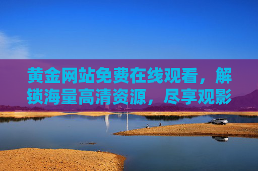 黄金网站免费在线观看,解锁海量高清资源,尽享观影乐趣,黄金网站免费在线看,解锁海量高清资源,尽享观影乐趣 黄金网站免费在线观看,解锁海量高清资源,尽享观影乐趣,黄金网站免费在线看,解锁海量高清资源,尽享观影乐趣