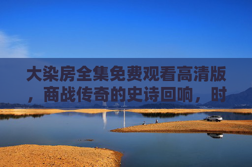 大染房全集免费观看高清版,商战传奇的史诗回响,时代风云中的创业智慧与情感纠葛 大染房全集免费观看高清版,商战传奇的史诗回响,时代风云中的创业智慧与情感纠葛