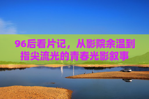 96后看片记,从影院余温到指尖流光的青春光影叙事 96后看片记,从影院余温到指尖流光的青春光影叙事