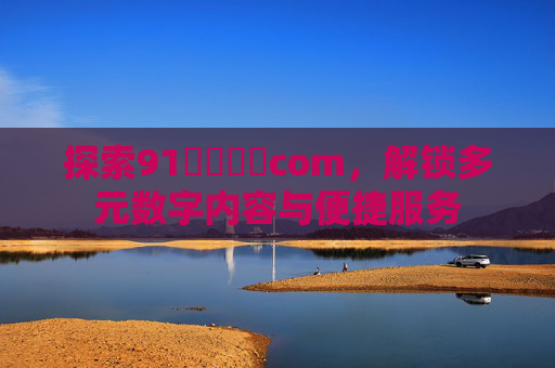 探索91馃崋馃崙com,解锁多元数字内容与便捷服务 探索91馃崋馃崙com,解锁多元数字内容与便捷服务