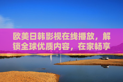欧美日韩影视在线播放,解锁全球优质内容,在家畅享跨文化盛宴——一场关于跨地域文化体验的数字盛宴,欧美日韩影视在线播放,解锁全球优质内容,畅享跨文化数字盛宴 欧美日韩影视在线播放,解锁全球优质内容,在家畅享跨文化盛宴——一场关于跨地域文化体验的数字盛宴,欧美日韩影视在线播放,解锁全球优质内容,畅享跨文化数字盛宴