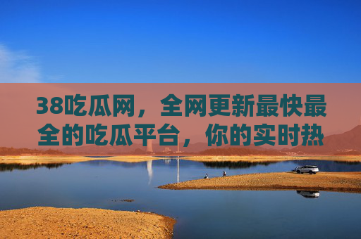 38吃瓜网，全网更新最快最全的吃瓜平台，你的实时热点资讯宝库，38吃瓜网，全网更新最快最全的实时热点资讯宝库