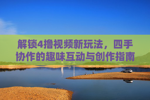 解锁4撸视频新玩法,四手协作的趣味互动与创作指南,解锁4撸视频新玩法,四手协作的趣味互动与创作指南 解锁4撸视频新玩法,四手协作的趣味互动与创作指南,解锁4撸视频新玩法,四手协作的趣味互动与创作指南