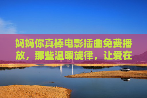 妈妈你真棒电影插曲免费播放,那些温暖旋律,让爱在耳畔回响,妈妈你真棒电影插曲免费播放,温暖旋律让爱在耳畔回响 妈妈你真棒电影插曲免费播放,那些温暖旋律,让爱在耳畔回响,妈妈你真棒电影插曲免费播放,温暖旋律让爱在耳畔回响