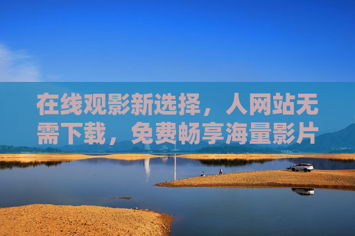 在线观影新选择,人网站无需下载,免费畅享海量影片 在线观影新选择,人网站无需下载,免费畅享海量影片