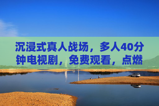 沉浸式真人战场,多人40分钟电视剧,免费观看,点燃战争激情 沉浸式真人战场,多人40分钟电视剧,免费观看,点燃战争激情
